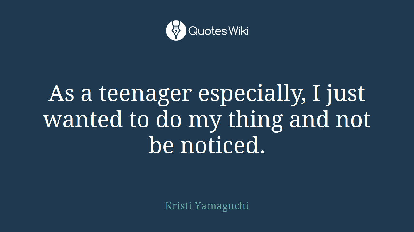 As a teenager especially, I just wanted to do my thing and not be noticed.