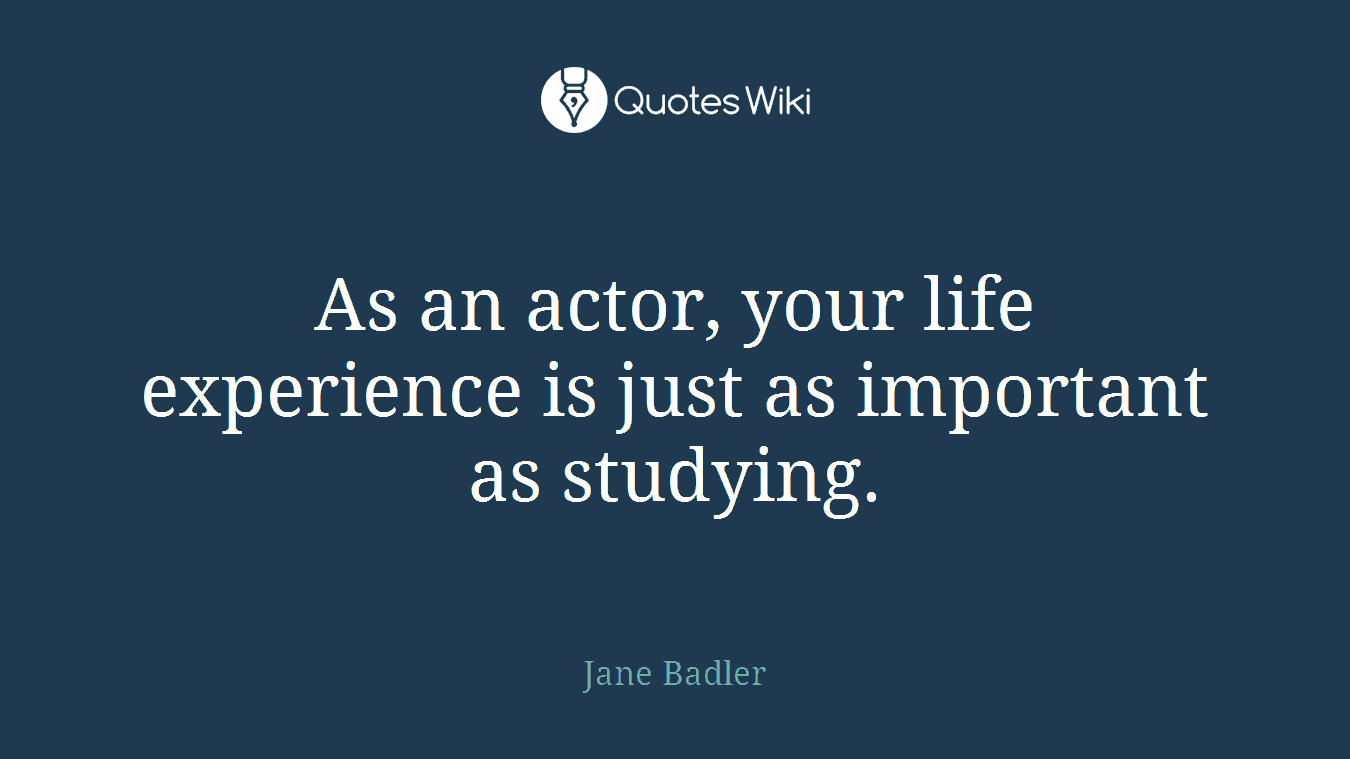 As an actor, your life experience is just as important as studying.
