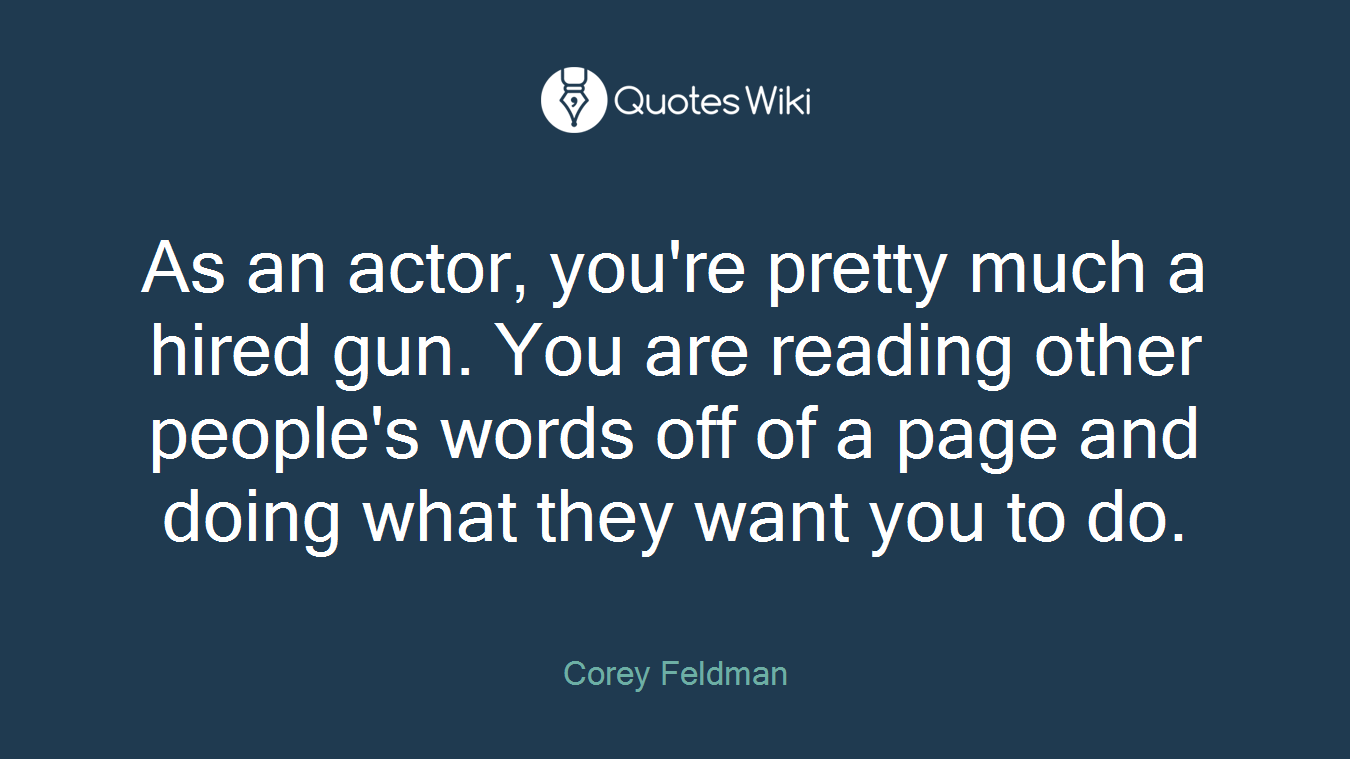 As an actor, you're pretty much a hired gun. You are reading other people's words off of a page and doing what they want you to do.