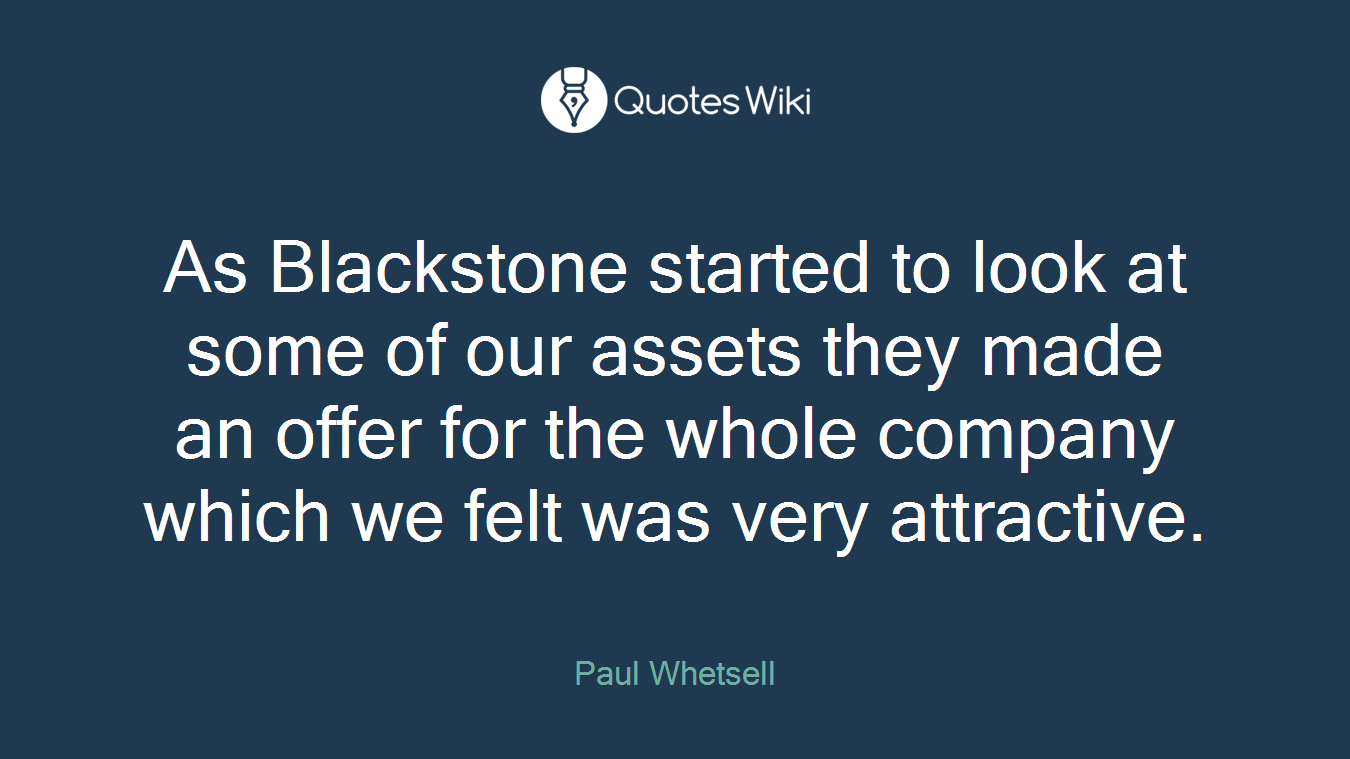 As Blackstone started to look at some of our assets they made an offer for the whole company which we felt was very attractive.
