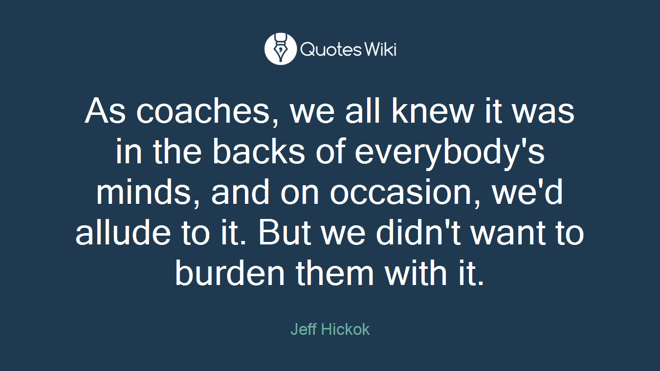 As coaches, we all knew it was in the backs of everybody's minds, and on occasion, we'd allude to it. But we didn't want to burden them with it.