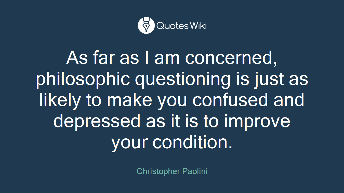 As far as I am concerned, philosophic questioning is just as likely to make you confused and depressed as it is to improve your condition.
