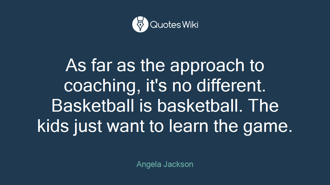 As far as the approach to coaching, it's no different. Basketball is basketball. The kids just want to learn the game.
