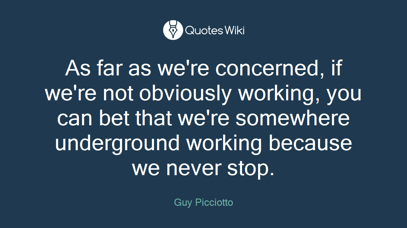 As far as we're concerned, if we're not obviously working, you can bet that we're somewhere underground working because we never stop.