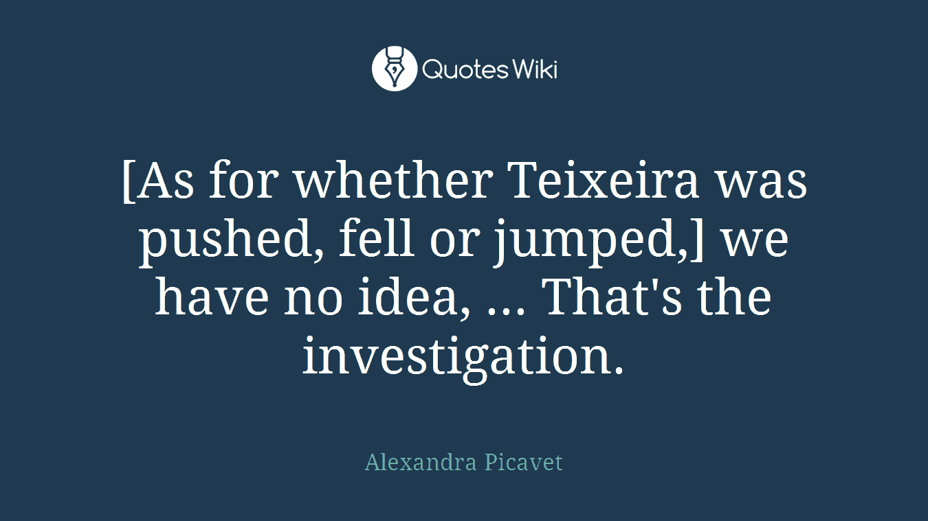 [As for whether Teixeira was pushed, fell or jumped,] we have no idea, ... That's the investigation.