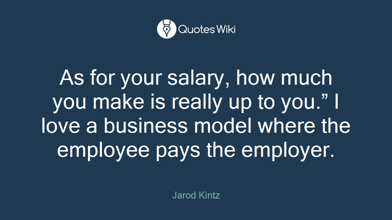 As for your salary, how much you make is really up to you.” I love a business model where the employee pays the employer.