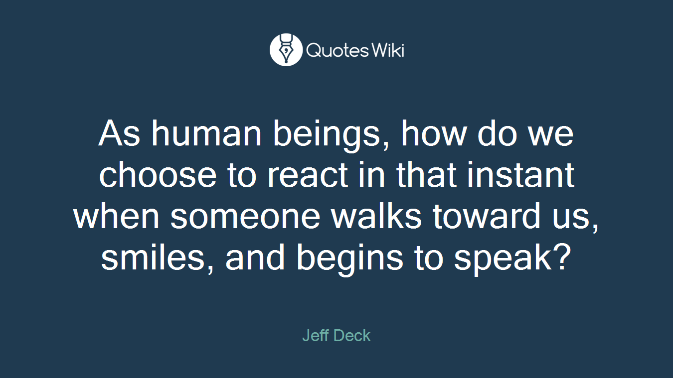 As human beings, how do we choose to react in that instant when someone walks toward us, smiles, and begins to speak?