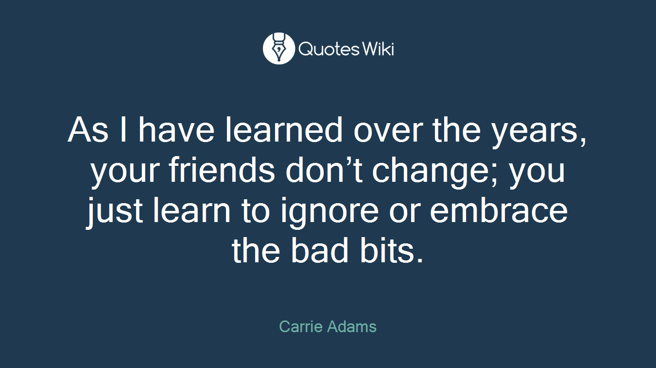 As I have learned over the years, your friends don’t change; you just learn to ignore or embrace the bad bits.