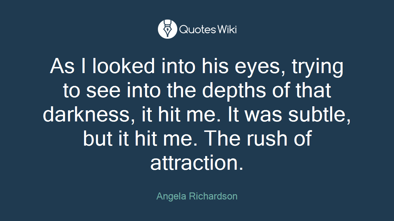 As I looked into his eyes, trying to see into the depths of that darkness, it hit me. It was subtle, but it hit me. The rush of attraction.