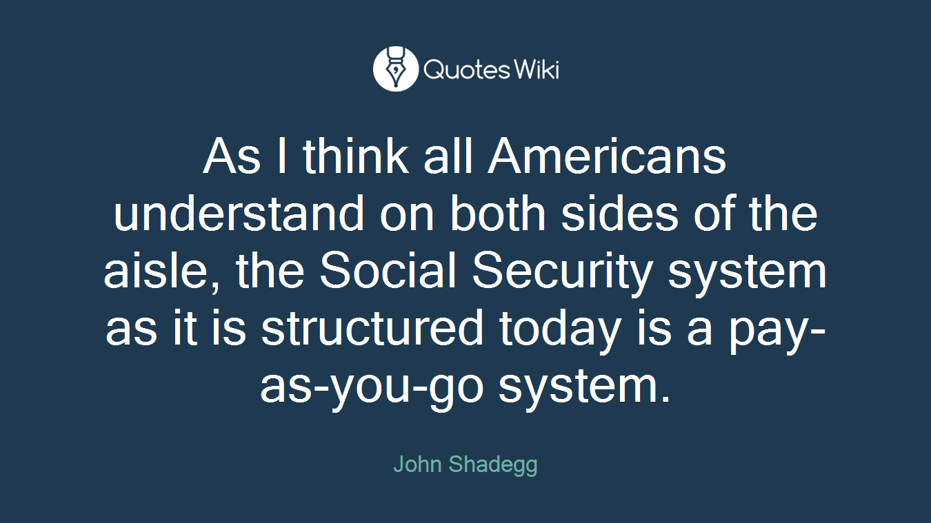 As I think all Americans understand on both sides of the aisle, the Social Security system as it is structured today is a pay-as-you-go system.