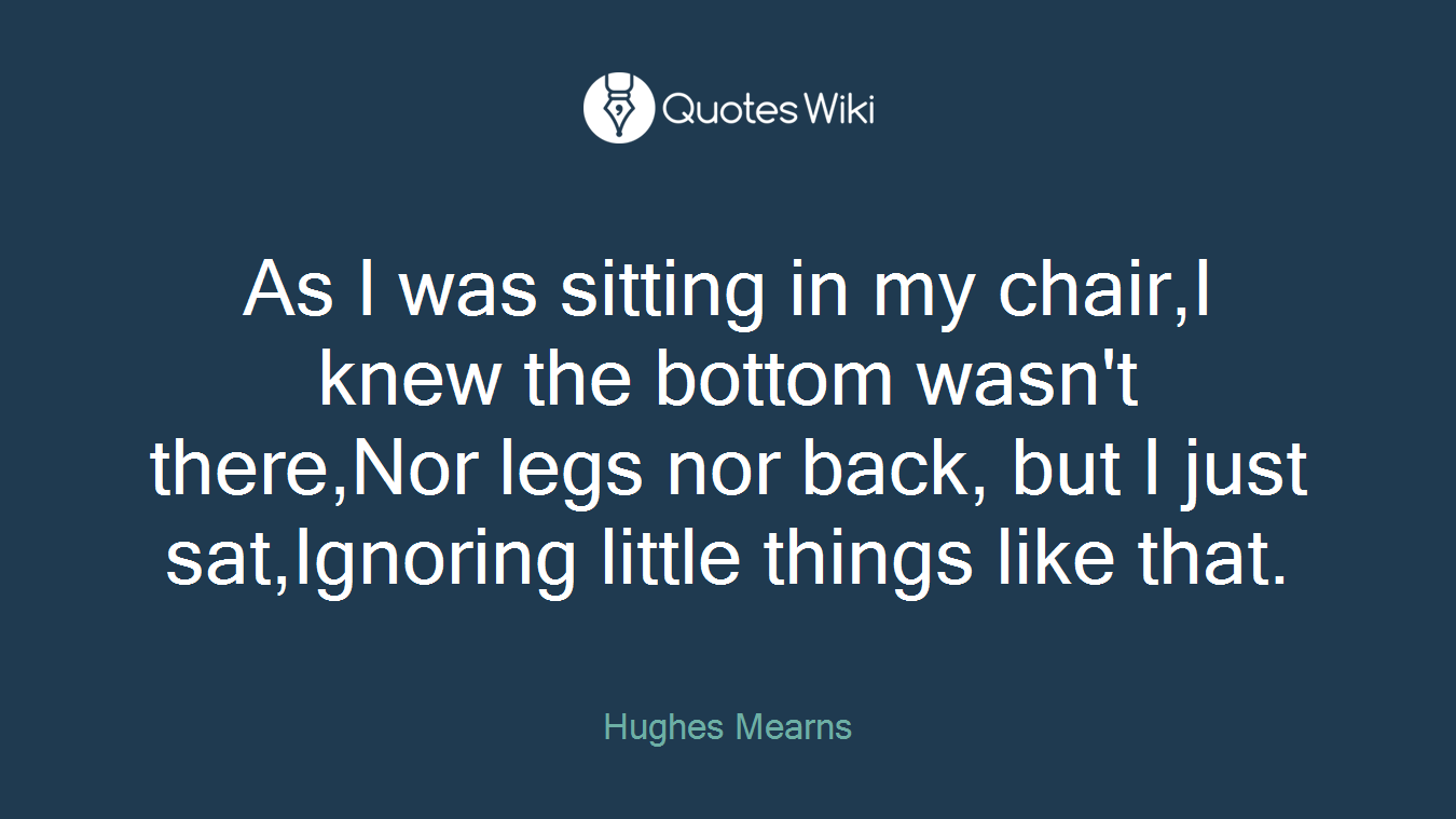 As I was sitting in my chair,I knew the bottom wasn't there,Nor legs nor back, but I just sat,Ignoring little things like that.