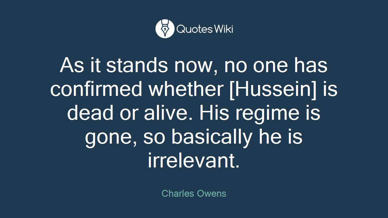 As it stands now, no one has confirmed whether [Hussein] is dead or alive. His regime is gone, so basically he is irrelevant.