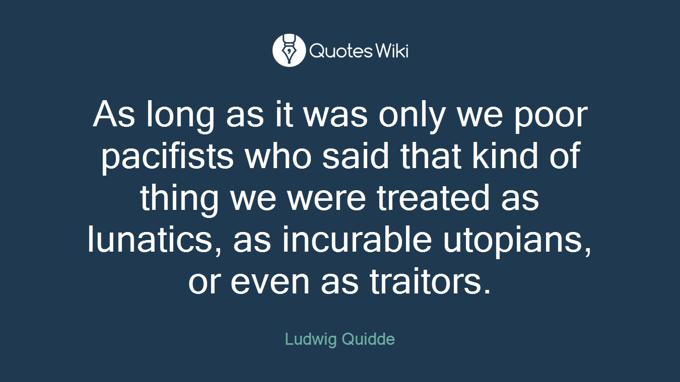 As long as it was only we poor pacifists who said that kind of thing we were treated as lunatics, as incurable utopians, or even as traitors.