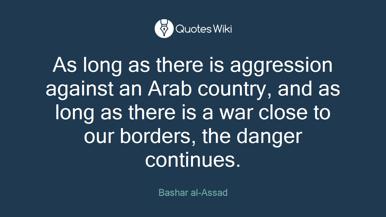 As long as there is aggression against an Arab country, and as long as there is a war close to our borders, the danger continues.