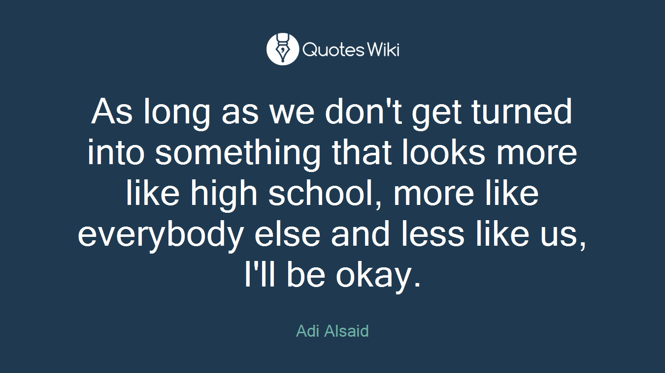 As long as we don't get turned into something that looks more like high school, more like everybody else and less like us, I'll be okay.