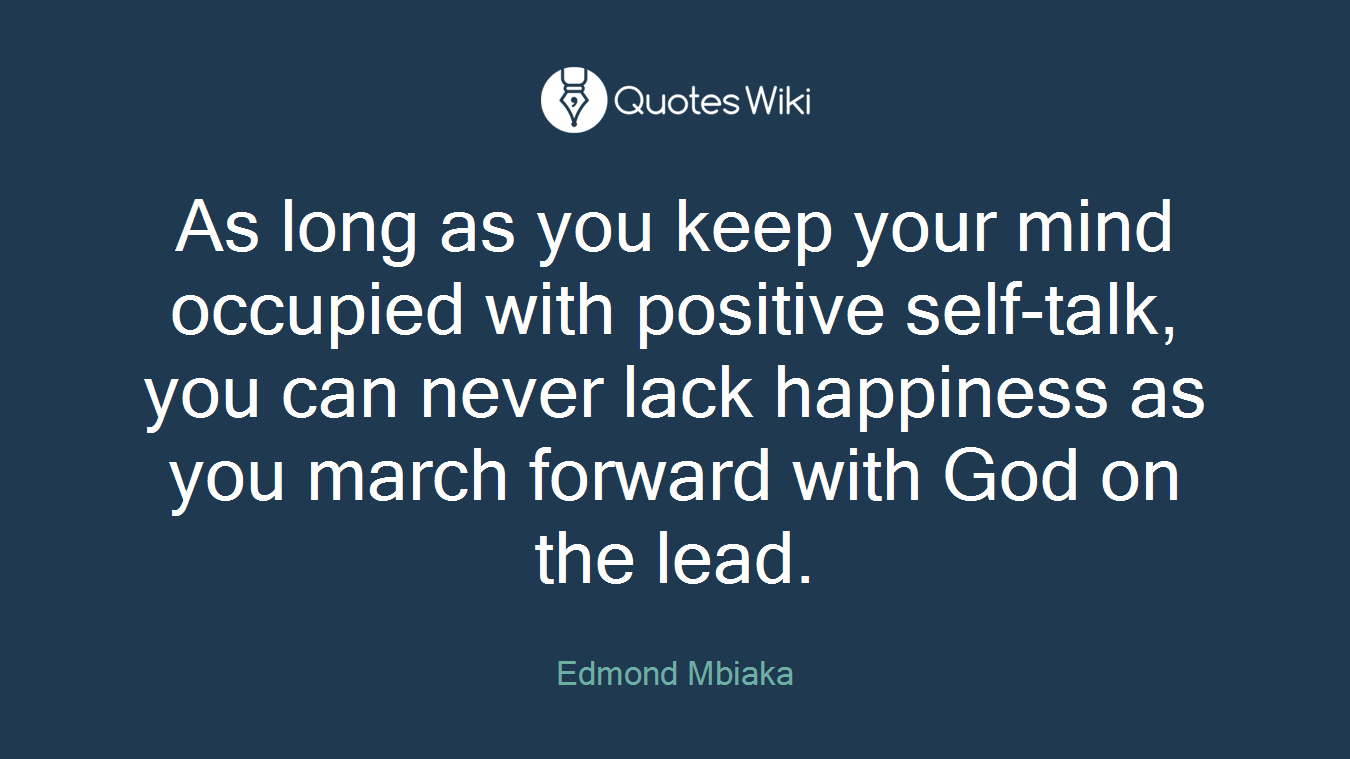 As long as you keep your mind occupied with positive self-talk, you can never lack happiness as you march forward with God on the lead.