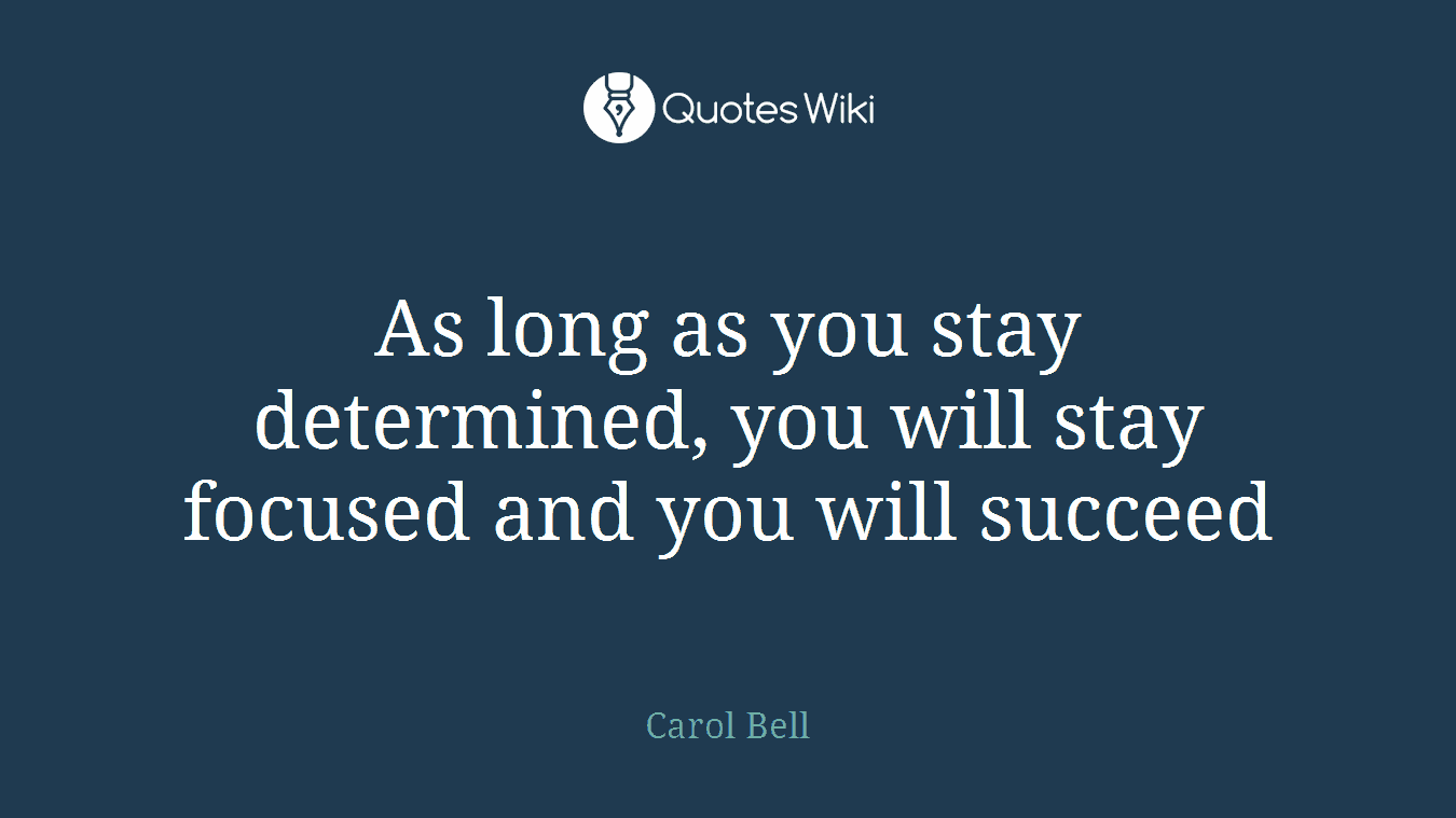 As long as you stay determined, you will stay focused and you will succeed