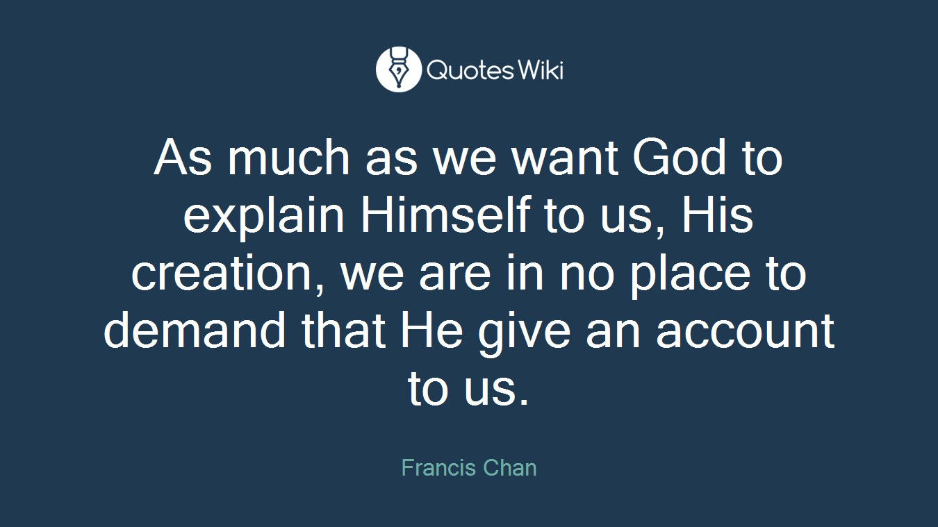 As much as we want God to explain Himself to us, His creation, we are in no place to demand that He give an account to us.
