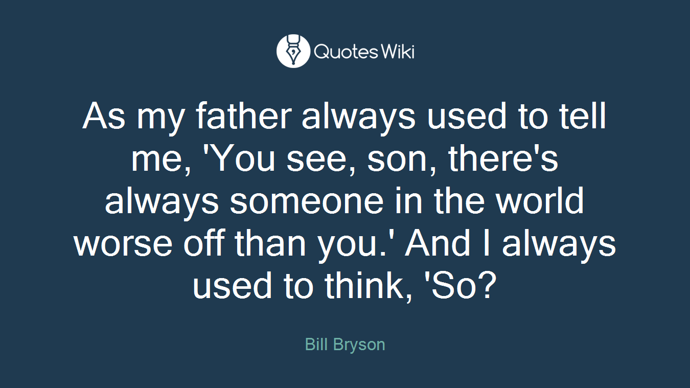 As my father always used to tell me, 'You see, son, there's always someone in the world worse off than you.' And I always used to think, 'So?