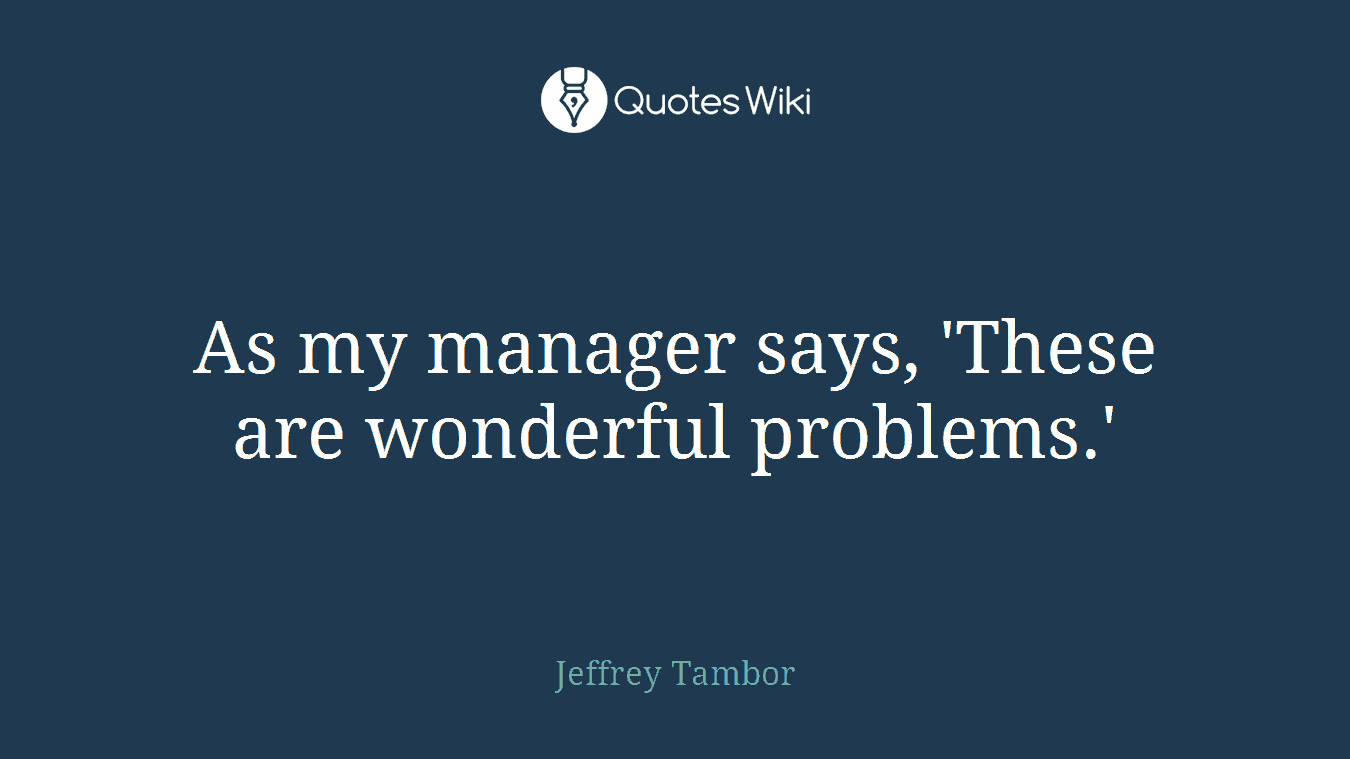 As my manager says, 'These are wonderful problems.'