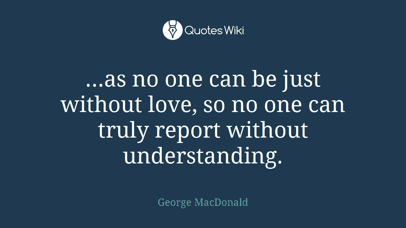 ...as no one can be just without love, so no one can truly report without understanding.