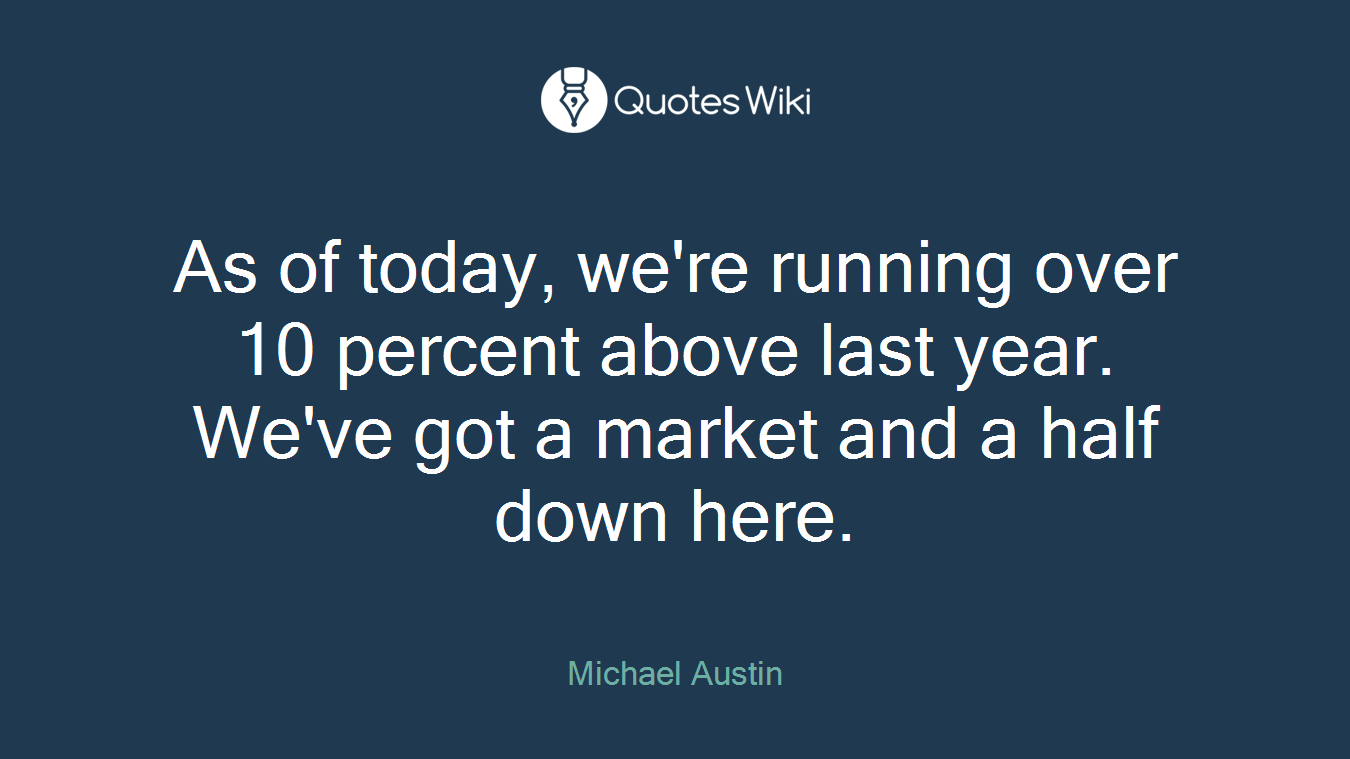 As of today, we're running over 10 percent above last year. We've got a market and a half down here.