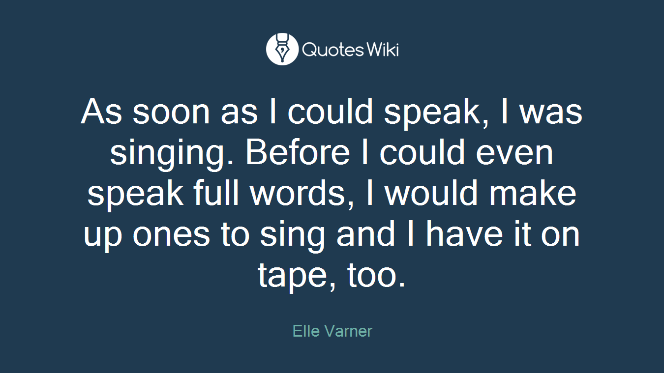 As soon as I could speak, I was singing. Before I could even speak full words, I would make up ones to sing and I have it on tape, too.