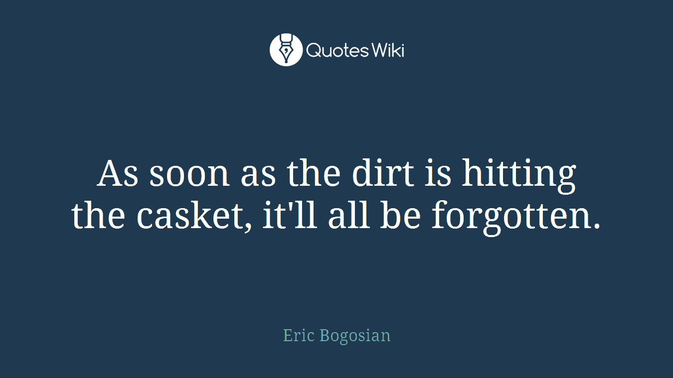 As soon as the dirt is hitting the casket, it'll all be forgotten.