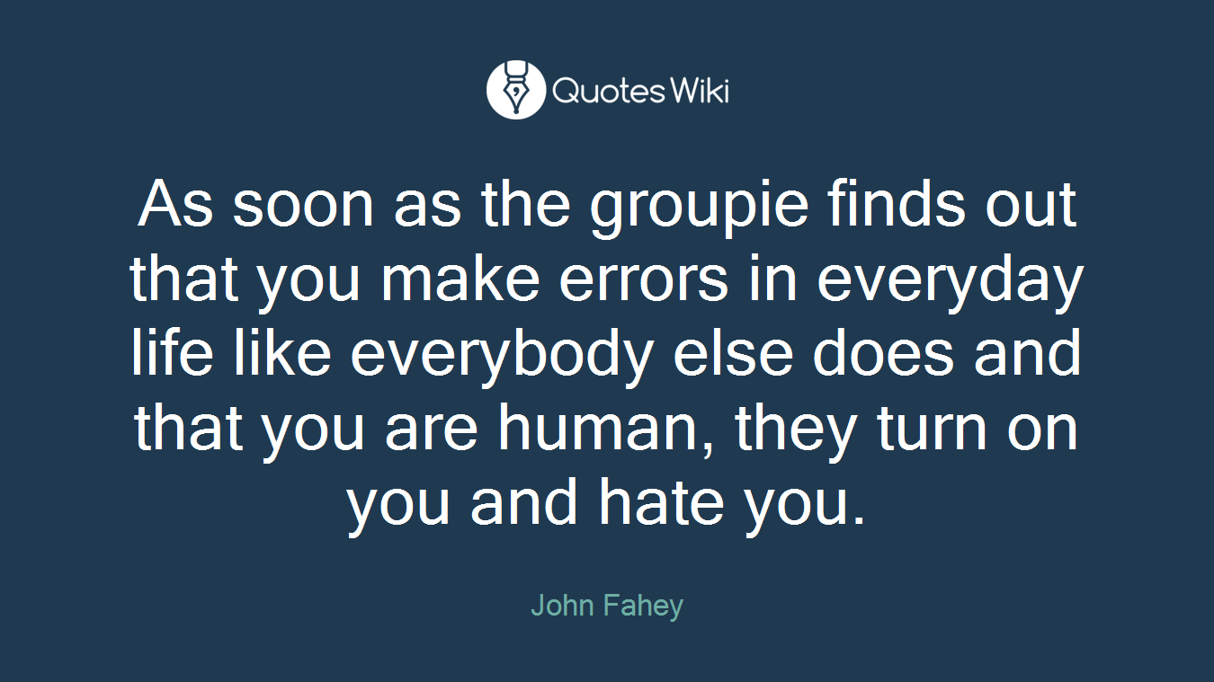 As soon as the groupie finds out that you make errors in everyday life like everybody else does and that you are human, they turn on you and hate you.
