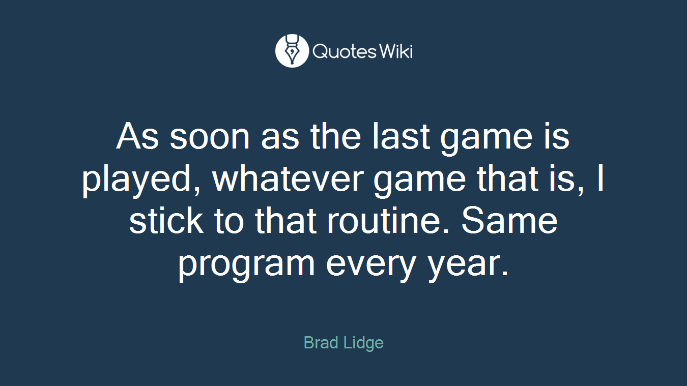 As soon as the last game is played, whatever game that is, I stick to that routine. Same program every year.