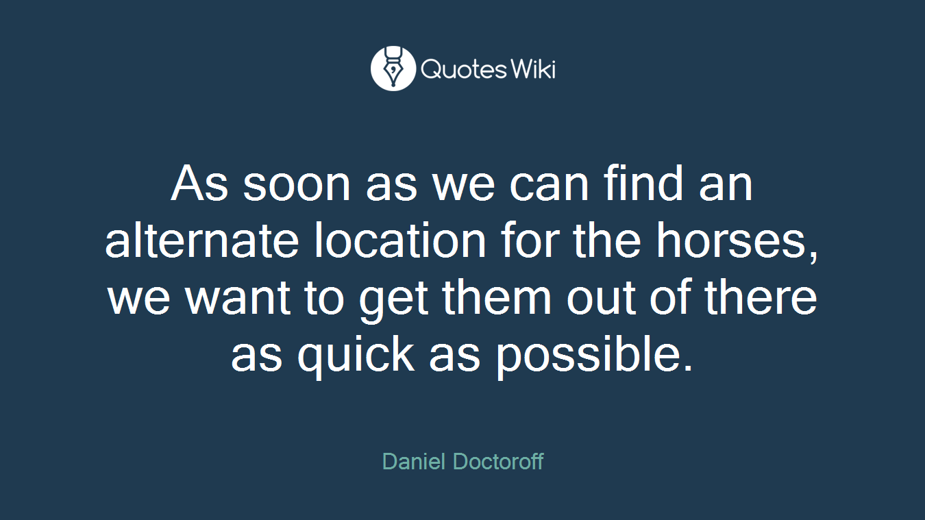As soon as we can find an alternate location for the horses, we want to get them out of there as quick as possible.