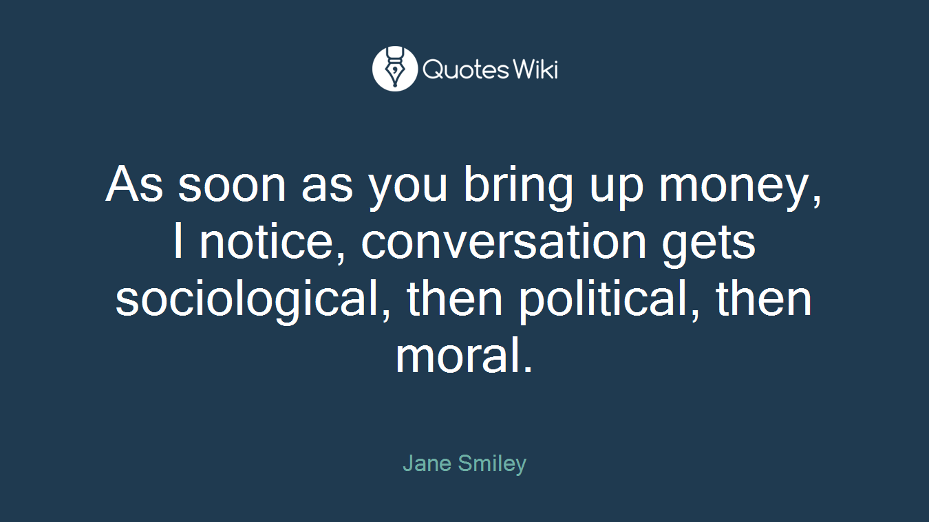As soon as you bring up money, I notice, conversation gets sociological, then political, then moral.