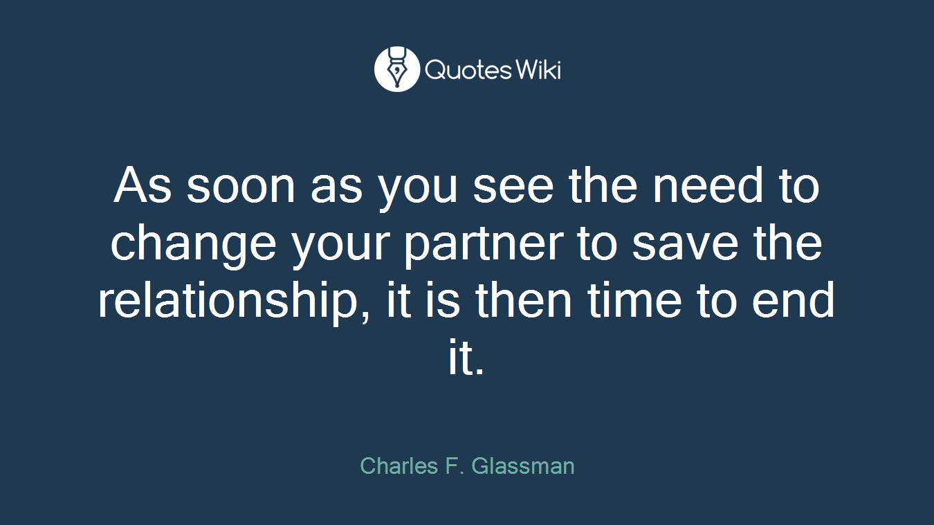 As soon as you see the need to change your partner to save the relationship, it is then time to end it.
