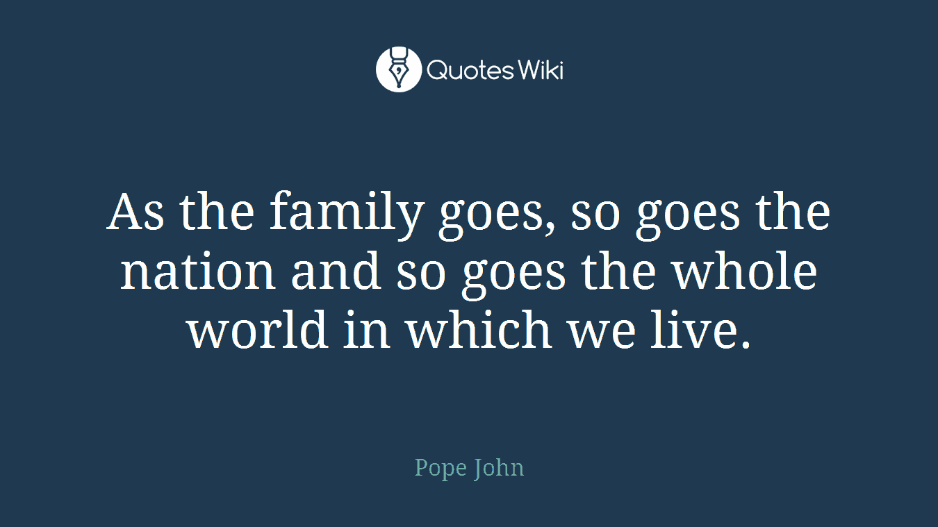 As the family goes, so goes the nation and so goes the whole world in which we live.