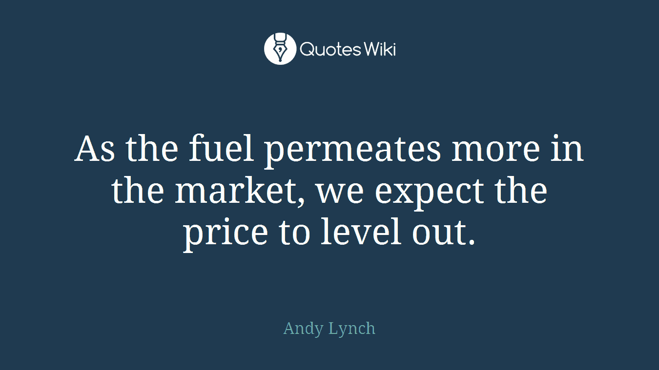As the fuel permeates more in the market, we expect the price to level out.