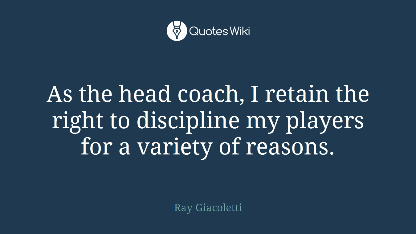 As the head coach, I retain the right to discipline my players for a variety of reasons.