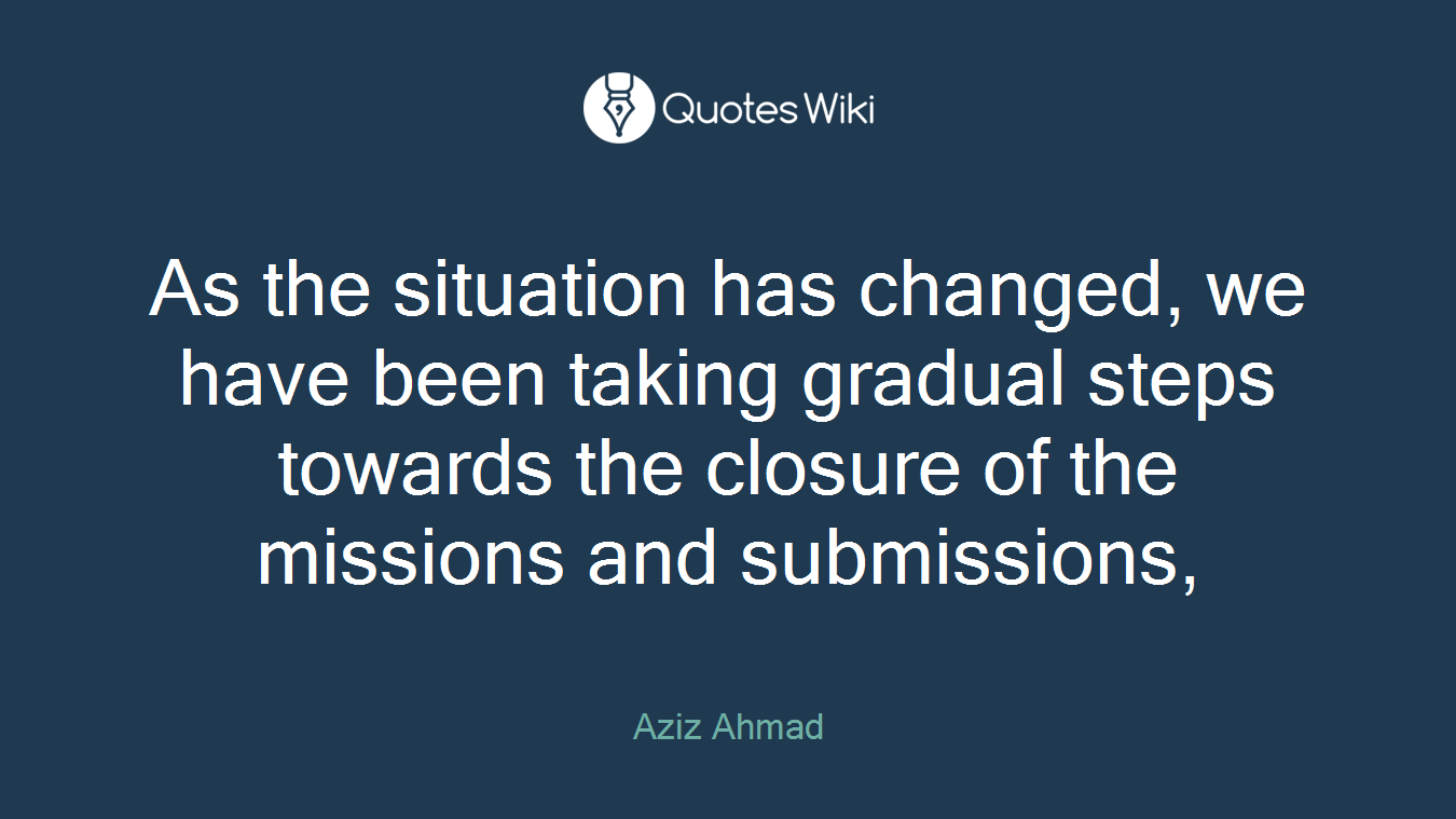 As the situation has changed, we have been taking gradual steps towards the closure of the missions and submissions,