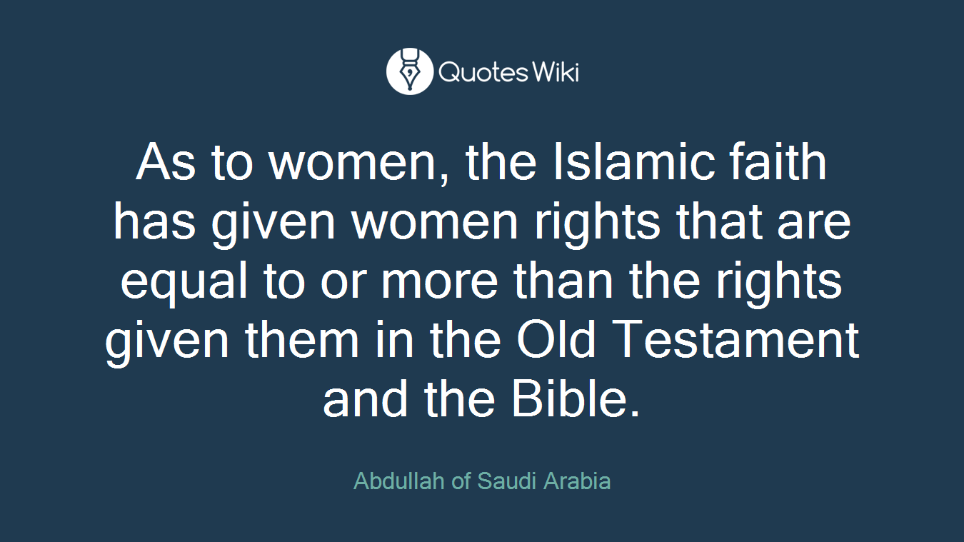 As to women, the Islamic faith has given women rights that are equal to or more than the rights given them in the Old Testament and the Bible.