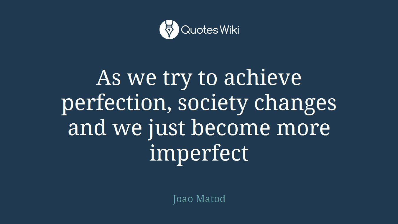 As we try to achieve perfection, society changes and we just become more imperfect