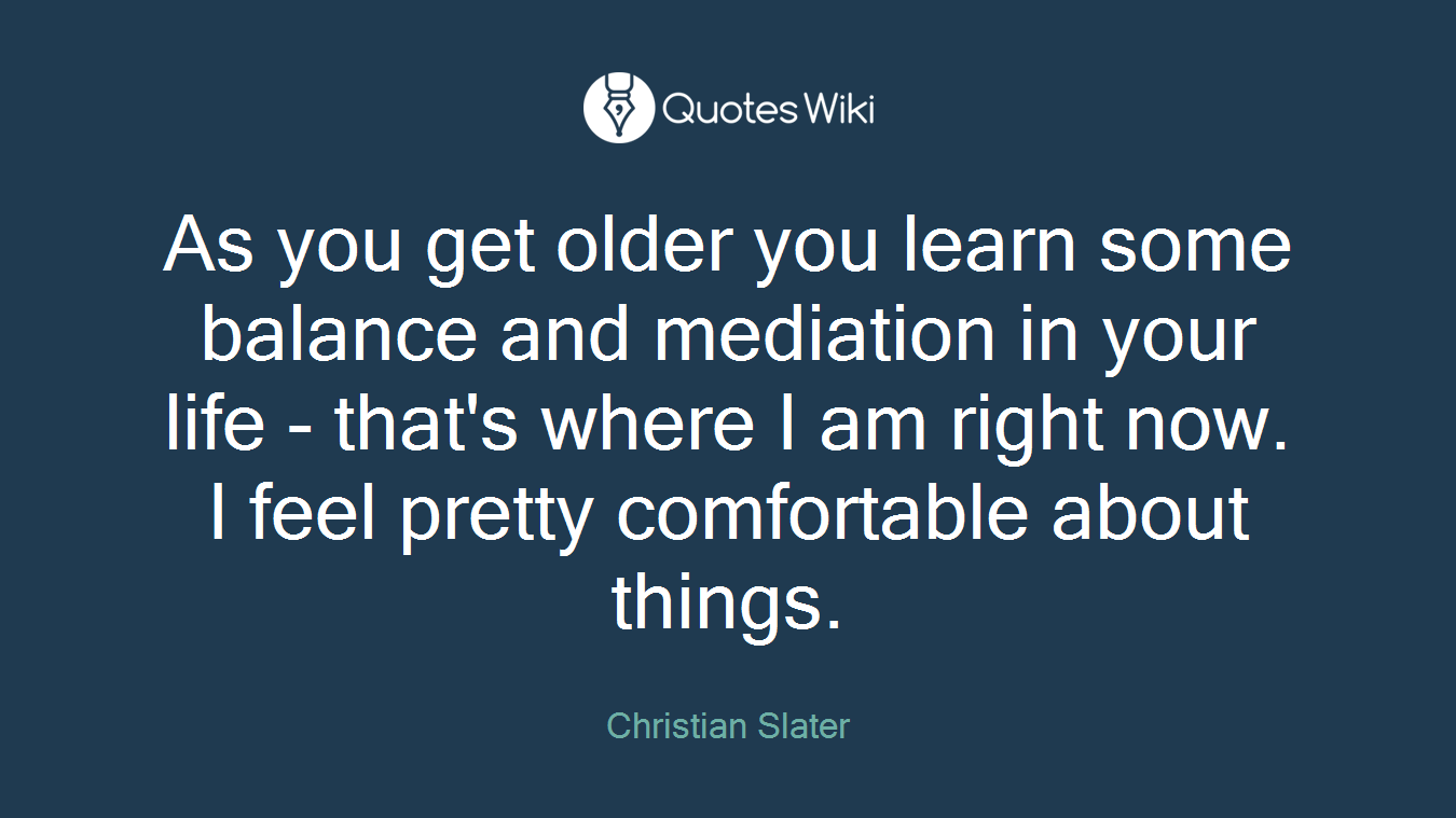 As you get older you learn some balance and mediation in your life - that's where I am right now. I feel pretty comfortable about things.