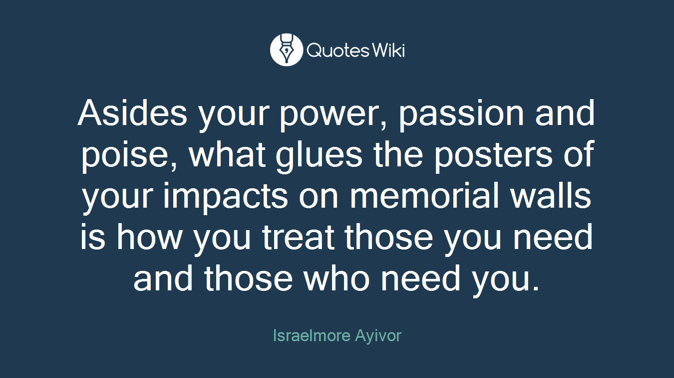 Asides your power, passion and poise, what glues the posters of your impacts on memorial walls is how you treat those you need and those who need you.