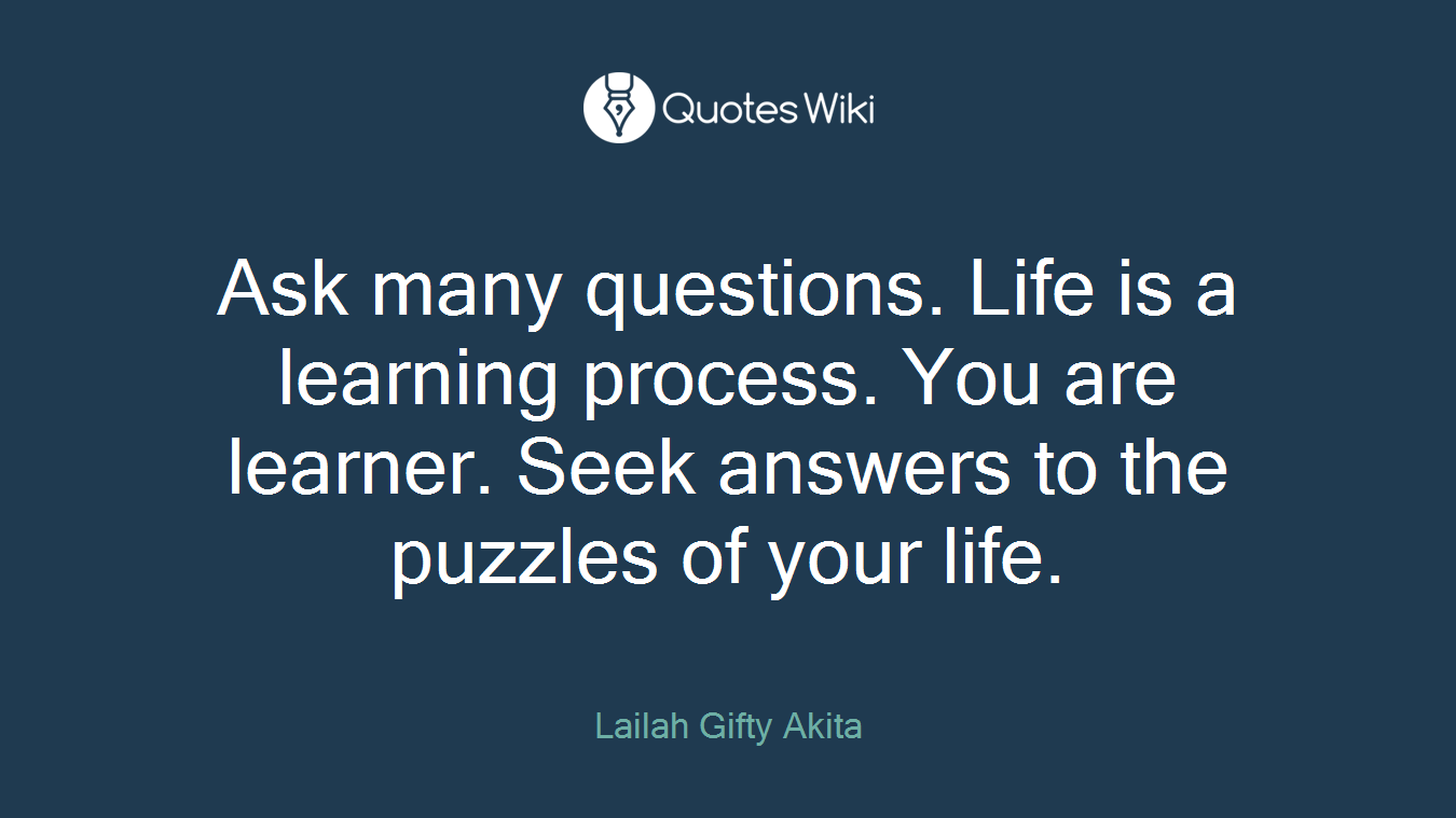 Ask many questions. Life is a learning process. You are learner. Seek answers to the puzzles of your life.