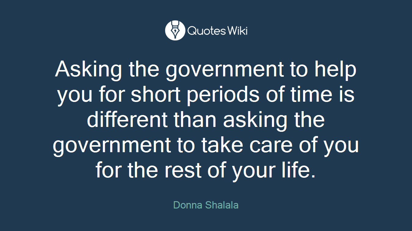 Asking the government to help you for short periods of time is different than asking the government to take care of you for the rest of your life.