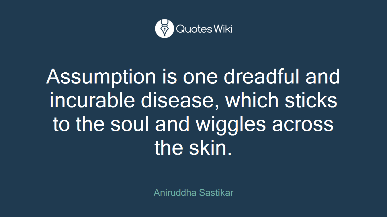Assumption is one dreadful and incurable disease, which sticks to the soul and wiggles across the skin.