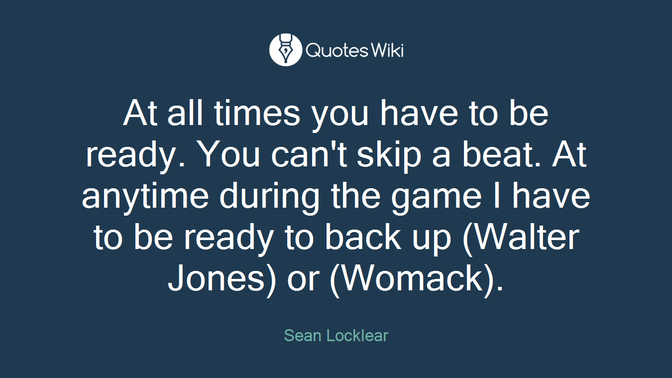 At all times you have to be ready. You can't skip a beat. At anytime during the game I have to be ready to back up (Walter Jones) or (Womack).