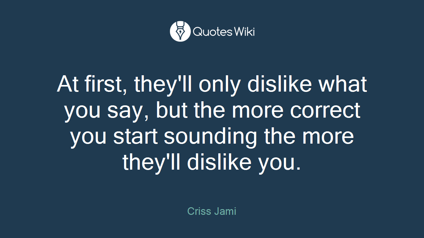 At first, they'll only dislike what you say, but the more correct you start sounding the more they'll dislike you.