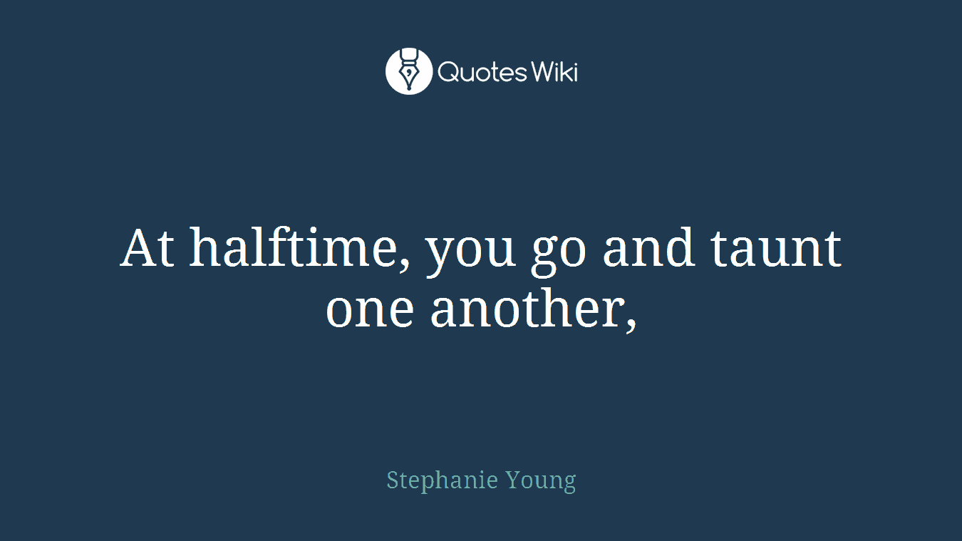 At halftime, you go and taunt one another,
