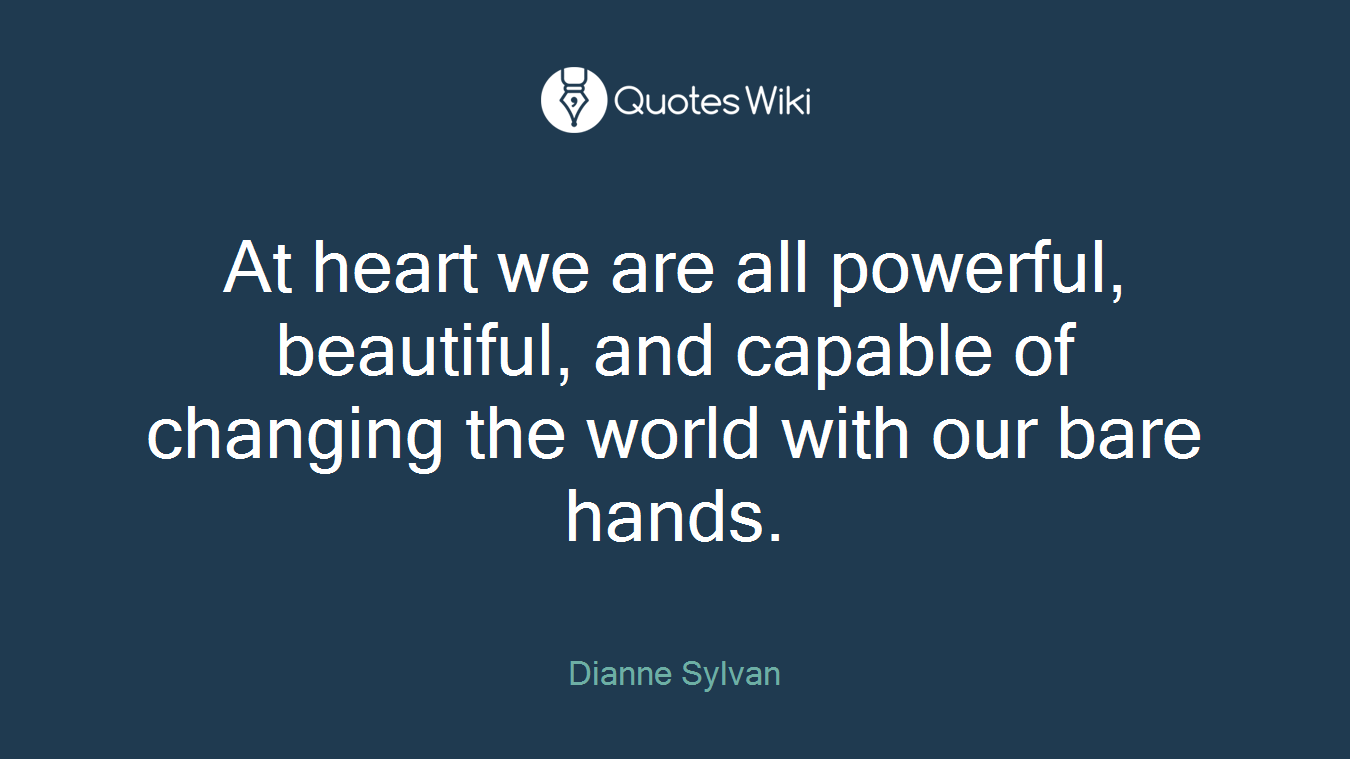 At heart we are all powerful, beautiful, and capable of changing the world with our bare hands.