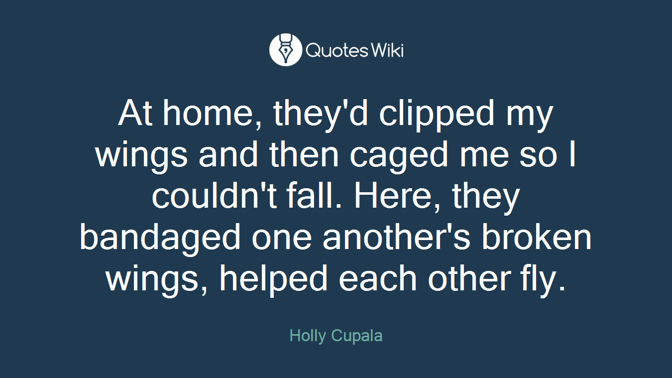 At home, they'd clipped my wings and then caged me so I couldn't fall. Here, they bandaged one another's broken wings, helped each other fly.