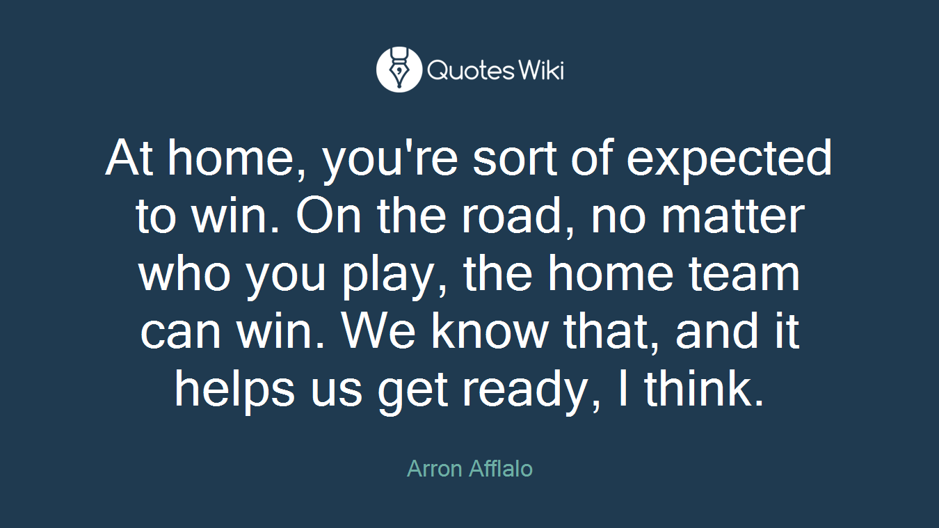 At home, you're sort of expected to win. On the road, no matter who you play, the home team can win. We know that, and it helps us get ready, I think.